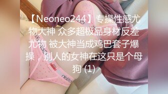 【Neoneo244】专操性感尤物大神 众多超极品身材反差尤物 被大神当成鸡巴套子爆操，别人的女神在这只是个母狗 (1)