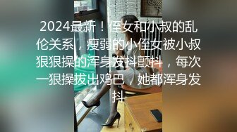 2024最新！侄女和小叔的乱伦关系，瘦弱的小侄女被小叔狠狠操的浑身发抖颤抖，每次一狠操拔出鸡巴，她都浑身发抖