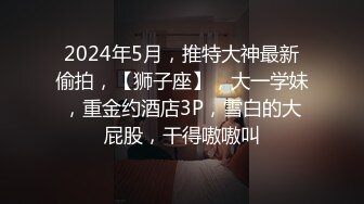 2024年5月，推特大神最新偷拍，【狮子座】，大一学妹，重金约酒店3P，雪白的大屁股，干得嗷嗷叫