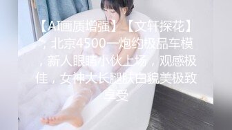 【AI画质增强】【文轩探花】，北京4500一炮约极品车模，新人眼睛小伙上场，观感极佳，女神大长腿肤白貌美极致享受