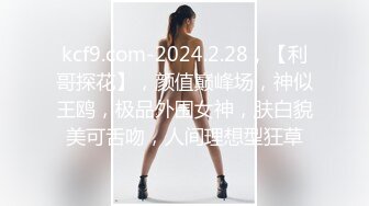 kcf9.com-2024.2.28，【利哥探花】，颜值巅峰场，神似王鸥，极品外围女神，肤白貌美可舌吻，人间理想型狂草