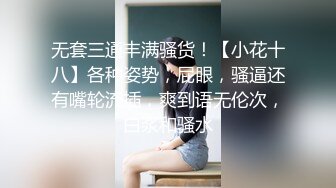 无套三通丰满骚货！【小花十八】各种姿势，屁眼，骚逼还有嘴轮流插，爽到语无伦次，白浆和骚水