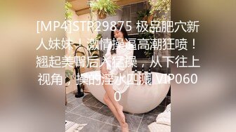 [MP4]STP29875 极品肥穴新人妹妹！激情操逼高潮狂喷！翘起美臀后入猛操，从下往上视角，操的淫水四溅 VIP0600