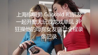 上海绿帽男 Cuckold 和朋友一起开房大玩双龙戏单凤 3P狂操他的母狗女友自己全程录像记录