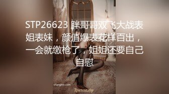 STP26623 胖哥哥双飞大战表姐表妹，颜值爆表花样百出，一会就缴枪了，姐姐还要自己自慰