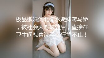 极品嫩妹河北衡水嫩妹蒋马娇，被社会大哥破处后，直接在卫生间怼着洗手台狂艹不止！