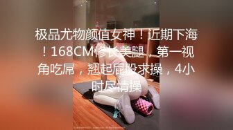 极品尤物颜值女神！近期下海！168CM修长美腿，第一视角吃屌，翘起屁股求操，4小时尽情操