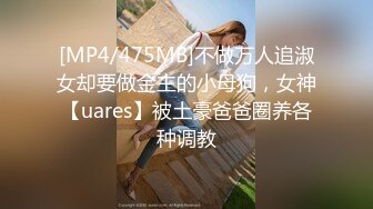 [MP4/475MB]不做万人追淑女却要做金主的小母狗，女神【uares】被土豪爸爸圈养各种调教