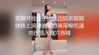 亚裔开放妹子边跳边脱衣服胴体抹上润滑油重口味深喉吃逼鸡巴插入骚穴吞精