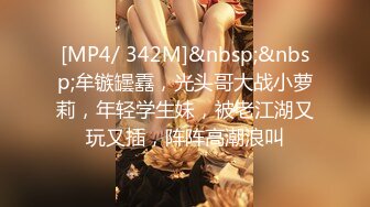 [MP4/ 342M]&nbsp;&nbsp;牟镞罎舙，光头哥大战小萝莉，年轻学生妹，被老江湖又玩又插，阵阵高潮浪叫