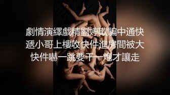 劇情演繹戲精劉婷欺騙中通快遞小哥上樓收快件進房間被大快件嚇一跳要干一炮才讓走