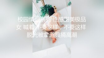 校园情侣系列 性感甜美极品女 喊着 不要这样，不要这样 脱光被拿道具捅高潮