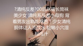 ?清纯反差?00后JK裙长筒袜美少女 清纯系反差小母狗 背着男友出轨吃鸡巴！少女清纯胴体让人流口水 粉嫩小穴湿粘淫汁