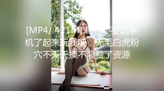 [MP4/ 421M] 哥哥不要玩手机了起来玩我吧，无毛白虎粉穴不天天操不浪费了资源