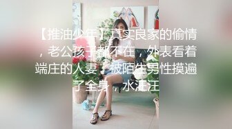 【推油少年】真实良家的偷情，老公孩子都不在，外表看着端庄的人妻，被陌生男性摸遍了全身，水汪汪