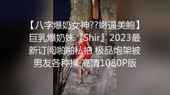 【八字爆奶女神??嫩逼美鲍】巨乳爆奶妹『Shir』2023最新订阅啪啪私拍 极品炮架被男友各种操 高清1080P版