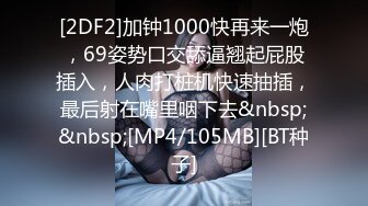 [2DF2]加钟1000快再来一炮，69姿势口交舔逼翘起屁股插入，人肉打桩机快速抽插，最后射在嘴里咽下去&nbsp;&nbsp;[MP4/105MB][BT种子]