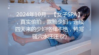 2024年10月，【女子SPA】，真实偷拍，露脸少妇，连续四天来的少妇络绎不绝，特写骚穴水汪汪 (2)