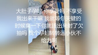 大肚子孕妇 你享受吗 不享受我出来干嘛 我就等你关键的时候爽一下你就拔出来射了欠抽吗 找个孕妇转转运小伙不给力啊