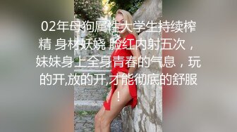 02年母狗属性大学生持续榨精 身材妖娆 脸红内射五次，妹妹身上全身青春的气息，玩的开,放的开,才能彻底的舒服！