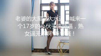 老婆的大黑逼大水逼，喊来一个17岁的小伙子来舔逼，熟女逼无敌啊  味够骚！