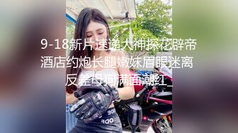 9-18新片速递大神探花辟帝酒店约炮长腿嫩妹眉眼迷离 反差母狗满面潮红_