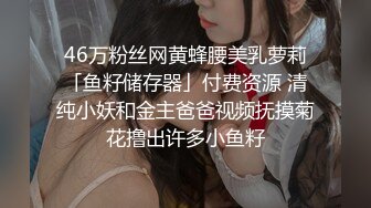 46万粉丝网黄蜂腰美乳萝莉「鱼籽储存器」付费资源 清纯小妖和金主爸爸视频抚摸菊花撸出许多小鱼籽