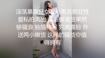 淫荡暴露狂女友与男友疯狂性爱私拍流出 戴眼镜骚货果然够骚浪 抽插特写 完美露脸 外送两小嫩货 这样的骚货你值得拥有