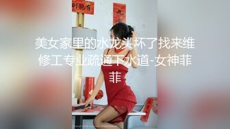 美女家里的水龙头坏了找来维修工专业疏通下水道-女神菲菲