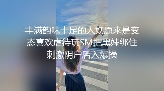 丰满韵味十足的人妖原来是变态喜欢虐待玩SM把黑妹绑住刺激阴户后入爆操