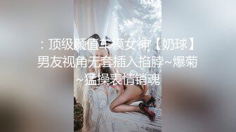 ：顶级颜值车模女神【奶球】男友视角无套插入掐脖~爆菊~猛操表情销魂