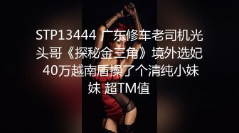 STP13444 广东修车老司机光头哥《探秘金三角》境外选妃 40万越南盾操了个清纯小妹妹 超TM值