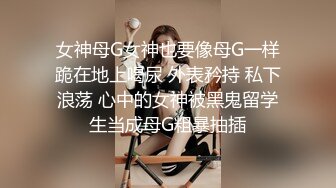 女神母G女神也要像母G一样跪在地上喝尿 外表矜持 私下浪荡 心中的女神被黑鬼留学生当成母G粗暴抽插