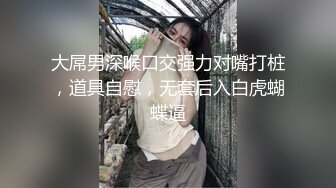 大屌男深喉口交强力对嘴打桩，道具自慰，无套后入白虎蝴蝶逼