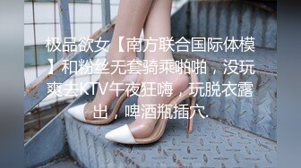 极品欲女【南方联合国际体模】和粉丝无套骑乘啪啪，没玩爽去KTV午夜狂嗨，玩脱衣露出，啤酒瓶插穴.