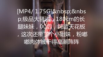 [MP4/ 1.75G]&nbsp;&nbsp;极品大骚逼，180cm的长腿妹妹，00后，纯欲天花板，这次还带了个小姐妹，粉嘟嘟肉体被干得高潮阵阵