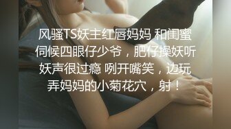 风骚TS妖主红唇妈妈 和闺蜜伺候四眼仔少爷，肥仔操妖听妖声很过瘾 咧开嘴笑，边玩弄妈妈的小菊花穴，射！