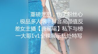 ⚫️⚫️重磅泄密，伤了粉丝心，极品多人求，抖音高颜值反差女主播【唐瑶瑶】私下与榜一大哥1v1全裸展示私处特写