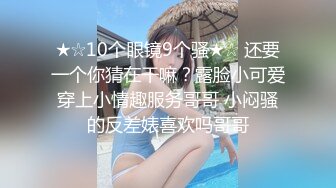 ★☆10个眼镜9个骚★☆ 还要一个你猜在干嘛？露脸小可爱穿上小情趣服务哥哥 小闷骚的反差婊喜欢吗哥哥