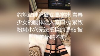 约炮微胖肥臀女高学妹 青春少女的胴体让人流口水 紧致粉嫩小穴无法抵挡的诱惑 被干的娇喘不断