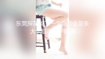 东莞探花找了一个高颜值苗条大长腿的妹子啪啪