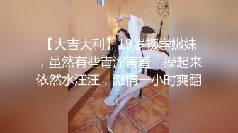 【大吉大利】19岁辍学嫩妹，虽然有些青涩害羞，操起来依然水汪汪，激情一小时爽翻