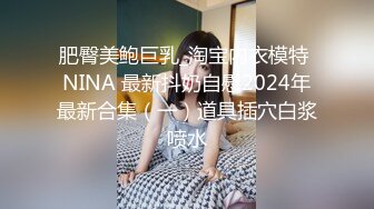 肥臀美鲍巨乳_淘宝内衣模特 NINA 最新抖奶自慰2024年最新合集（一）道具插穴白浆喷水