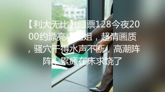 【利大无比】门票128今夜2000约漂亮小姐姐，超清画质，骚穴干得水声不断，高潮阵阵，累瘫在床求饶了