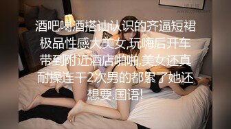 酒吧喝酒搭讪认识的齐逼短裙极品性感大美女,玩嗨后开车带到附近酒店啪啪,美女还真耐操连干2次男的都累了她还想要.国语!