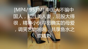 [MP4/ 953M] 中国人不骗中国人，知性美人妻，屁股大得很，精神小伙寻觅确实的母爱，调笑舌吻啪啪，共享鱼水之欢精彩