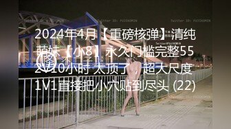 2024年4月【重磅核弹】清纯萌妹【小8】永久门槛完整552V10小时 太顶了，超大尺度 1V1直接把小穴贴到尽头 (22)