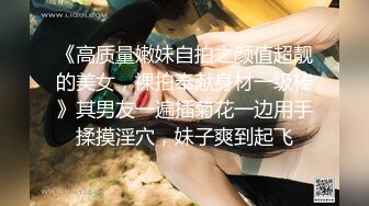 《高质量嫩妹自拍之颜值超靓的美女，裸拍奉献身材一级棒》其男友一遍插菊花一边用手揉摸淫穴，妹子爽到起飞