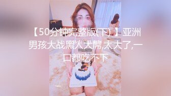 【50分钟完整版(下) 】亚洲男孩大战黑人大屌,太大了,一口都吃不下