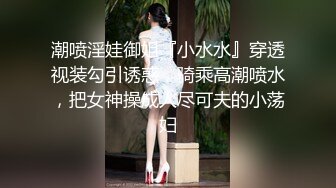 潮喷淫娃御姐『小水水』穿透视装勾引诱惑，骑乘高潮喷水，把女神操成人尽可夫的小荡妇